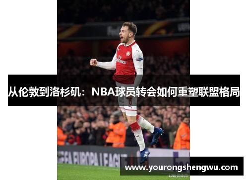 从伦敦到洛杉矶:NBA球员转会如何重塑联盟格局