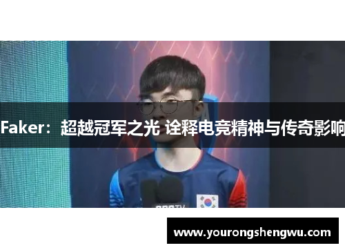 Faker:超越冠军之光 诠释电竞精神与传奇影响