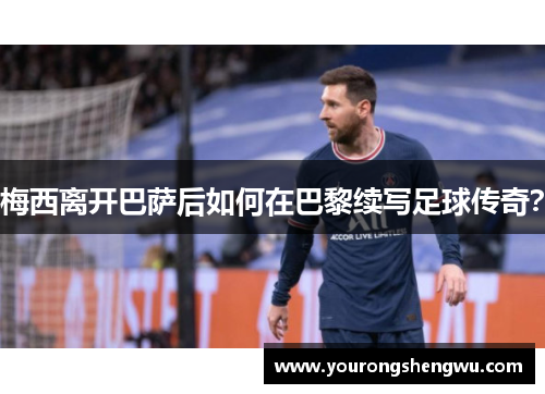 梅西离开巴萨后如何在巴黎续写足球传奇?